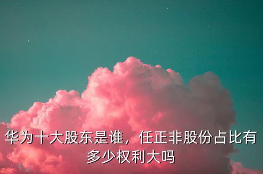 華為十大股東是誰，任正非股份占比有多少權利大嗎