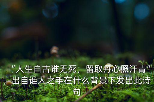 “人生自古誰無死，留取丹心照汗青”，出自誰人之手在什么背景下發(fā)出此詩句
