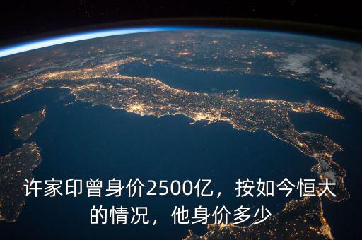 許家印曾身價2500億，按如今恒大的情況，他身價多少