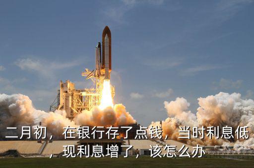 二月初，在銀行存了點錢，當時利息低，現利息增了，該怎么辦