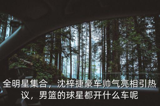 全明星集合，沈梓捷豪車帥氣亮相引熱議，男籃的球星都開什么車呢