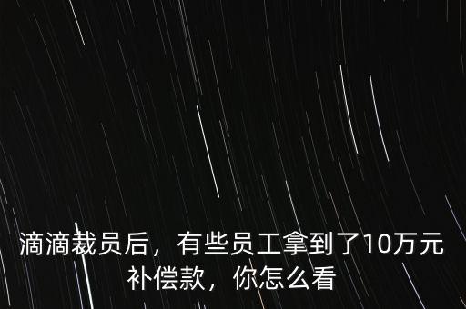 滴滴裁員后，有些員工拿到了10萬元補償款，你怎么看