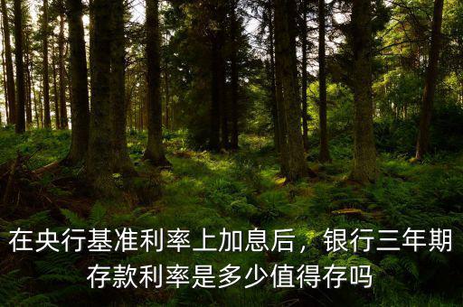 在央行基準利率上加息后，銀行三年期存款利率是多少值得存嗎