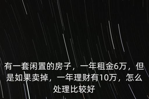 有一套閑置的房子，一年租金6萬，但是如果賣掉，一年理財有10萬，怎么處理比較好
