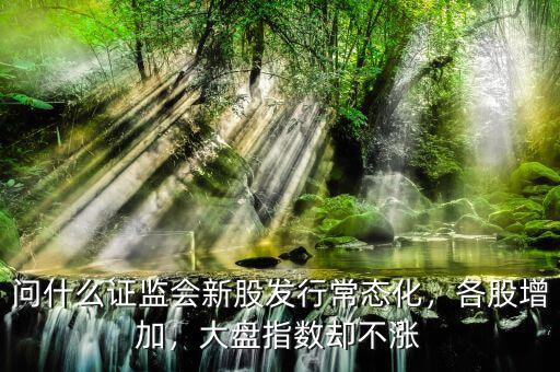 證監會為什么不斷發行新股,問什么證監會新股發行常態化