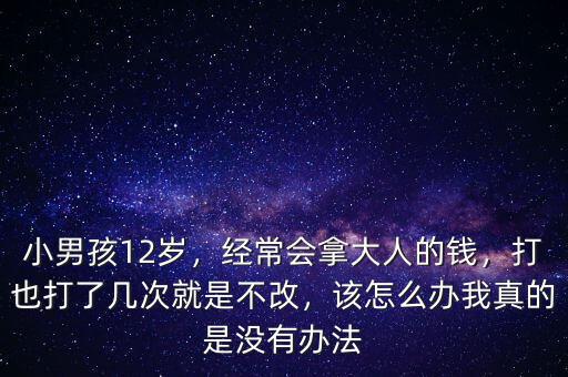 小男孩12歲，經常會拿大人的錢，打也打了幾次就是不改，該怎么辦我真的是沒有辦法