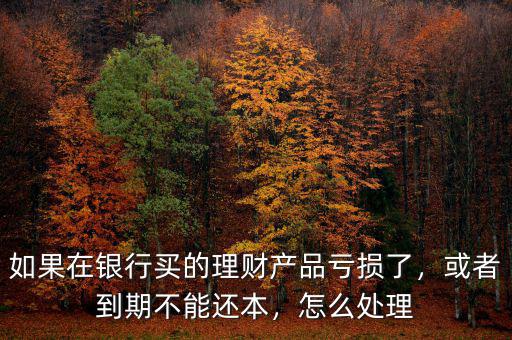 如果在銀行買的理財產品虧損了，或者到期不能還本，怎么處理