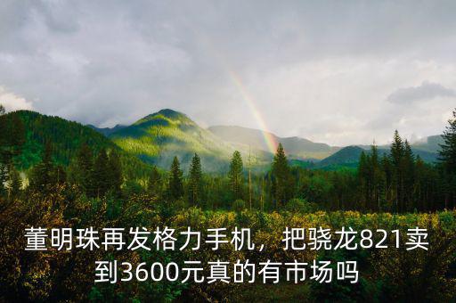 董明珠再發格力手機，把驍龍821賣到3600元真的有市場嗎