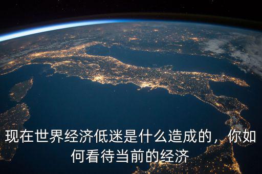 現在世界經濟低迷是什么造成的，你如何看待當前的經濟