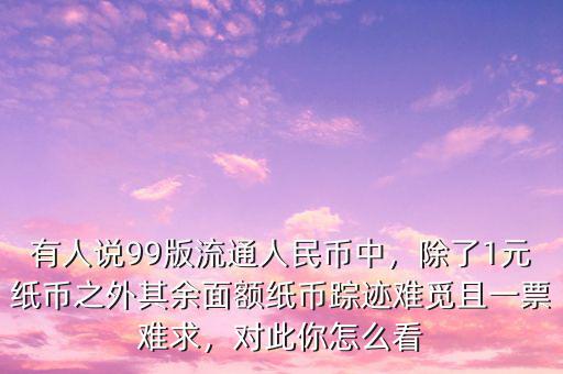 有人說99版流通人民幣中，除了1元紙幣之外其余面額紙幣蹤跡難覓且一票難求，對此你怎么看