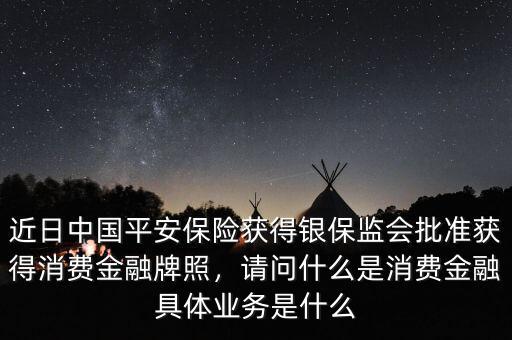 近日中國平安保險獲得銀保監會批準獲得消費金融牌照，請問什么是消費金融具體業務是什么