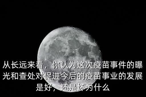 從長遠來看，你認為這次疫苗事件的曝光和查處對促進今后的疫苗事業的發展是好，還是壞為什么