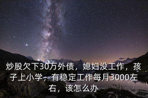 炒股欠下30萬外債，媳婦沒工作，孩子上小學，有穩定工作每月3000左右，該怎么辦