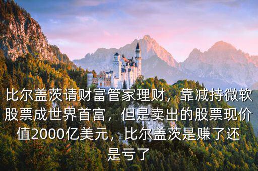 比爾蓋茨請財富管家理財，靠減持微軟股票成世界首富，但是賣出的股票現(xiàn)價值2000億美元，比爾蓋茨是賺了還是虧了