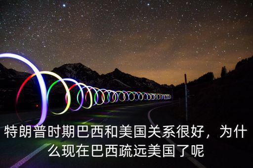 特朗普時期巴西和美國關系很好，為什么現在巴西疏遠美國了呢