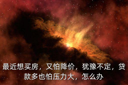 最近想買房，又怕降價(jià)，猶豫不定，貸款多也怕壓力大，怎么辦