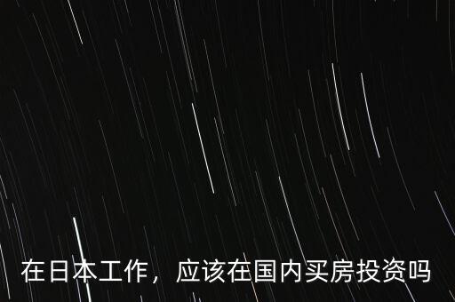 在日本怎么投資,應(yīng)該在國(guó)內(nèi)買(mǎi)房投資嗎