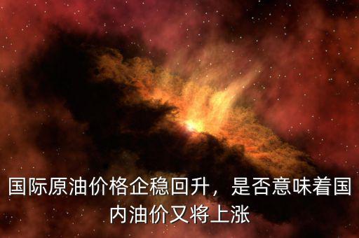 國際油價什么時候回升,國際原油價格企穩回升