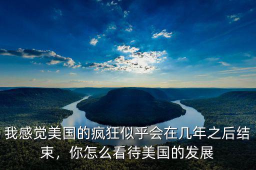 我感覺美國的瘋狂似乎會在幾年之后結束，你怎么看待美國的發展