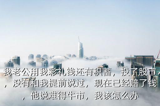 我老公用我彩禮錢還有積蓄，投了股市，沒有和我提前說過，現(xiàn)在已經(jīng)賠了錢，他說難得牛市，我該怎么辦