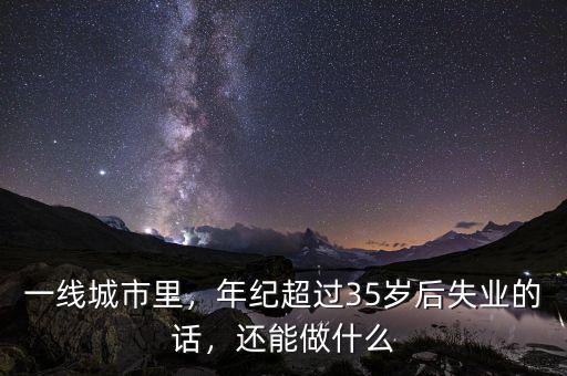一線城市里，年紀(jì)超過35歲后失業(yè)的話，還能做什么