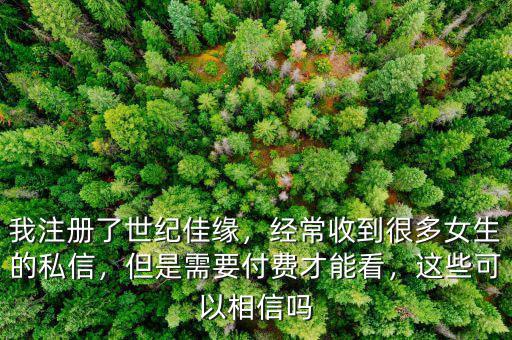 我注冊了世紀佳緣，經常收到很多女生的私信，但是需要付費才能看，這些可以相信嗎