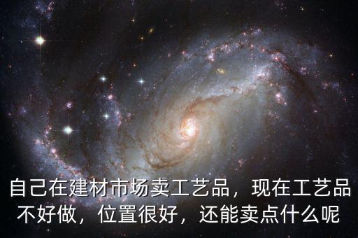 自己在建材市場賣工藝品，現(xiàn)在工藝品不好做，位置很好，還能賣點什么呢