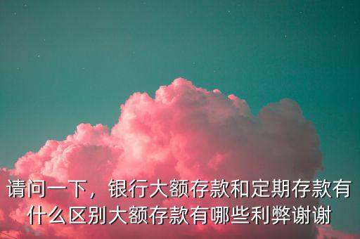 請問一下，銀行大額存款和定期存款有什么區別大額存款有哪些利弊謝謝