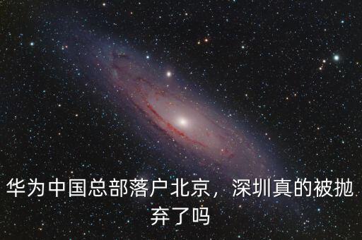 華為中國(guó)總部落戶北京，深圳真的被拋棄了嗎