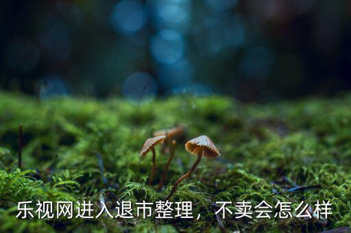樂視網進入退市整理，不賣會怎么樣