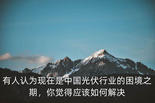 有人認(rèn)為現(xiàn)在是中國(guó)光伏行業(yè)的困境之期，你覺得應(yīng)該如何解決