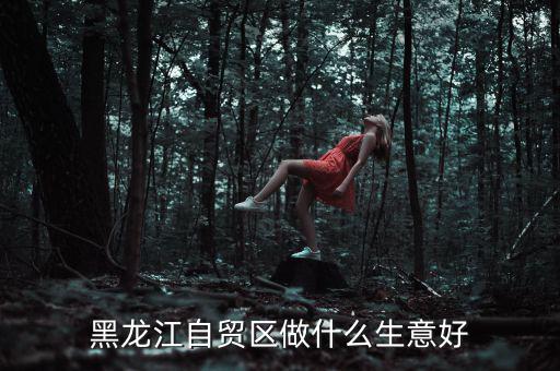 中俄經貿做什么生意好,黑龍江自貿區做什么生意好