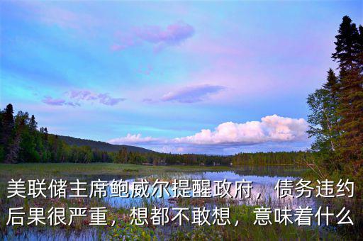 美聯儲主席鮑威爾提醒政府，債務違約后果很嚴重，想都不敢想，意味著什么