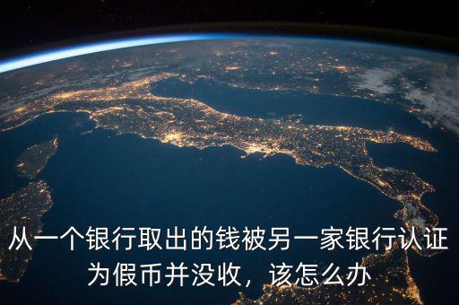 從一個銀行取出的錢被另一家銀行認證為假幣并沒收，該怎么辦