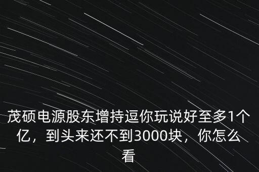 茂碩電源股東增持逗你玩說好至多1個億，到頭來還不到3000塊，你怎么看