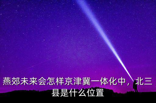 燕郊未來(lái)會(huì)怎樣京津冀一體化中，北三縣是什么位置