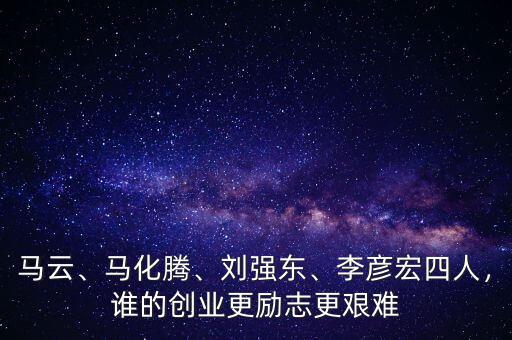 馬云、馬化騰、劉強東、李彥宏四人，誰的創業更勵志更艱難