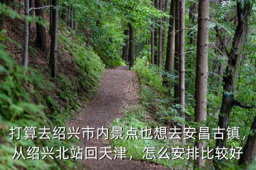 打算去紹興市內景點也想去安昌古鎮(zhèn)，從紹興北站回天津，怎么安排比較好