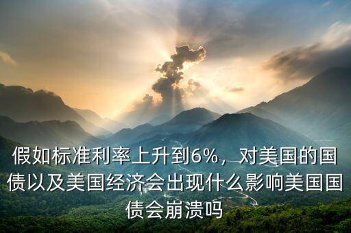 假如標準利率上升到6%，對美國的國債以及美國經濟會出現什么影響美國國債會崩潰嗎