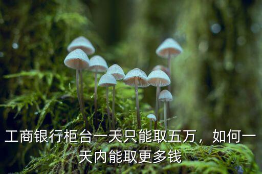 工商銀行柜臺最多一次可取多少錢,如何一天內能取更多錢