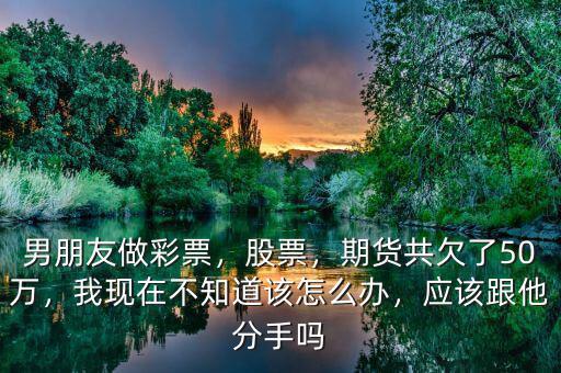 男朋友做彩票，股票，期貨共欠了50萬(wàn)，我現(xiàn)在不知道該怎么辦，應(yīng)該跟他分手嗎