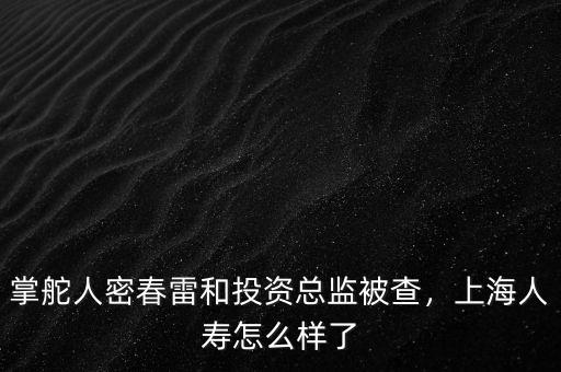 掌舵人密春雷和投資總監被查，上海人壽怎么樣了