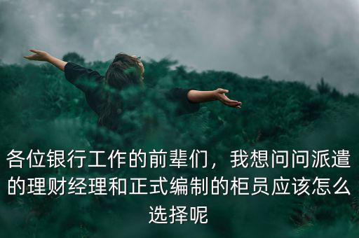 各位銀行工作的前輩們，我想問問派遣的理財經理和正式編制的柜員應該怎么選擇呢