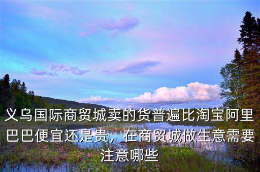 義烏國際商貿城賣的貨普遍比淘寶阿里巴巴便宜還是貴，在商貿城做生意需要注意哪些