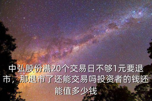 中弘股份滿20個交易日不夠1元要退市，那退市了還能交易嗎投資者的錢還能值多少錢