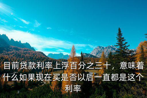 目前貸款利率上浮百分之三十，意味著什么如果現在買是否以后一直都是這個利率