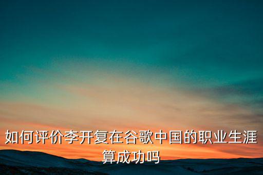 如何評價李開復在谷歌中國的職業生涯算成功嗎