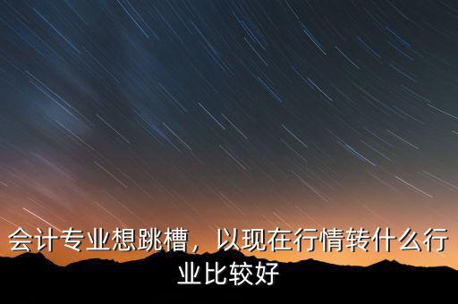 會計什么行業好,以現在行情轉什么行業比較好