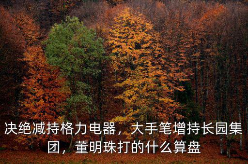 決絕減持格力電器，大手筆增持長園集團，董明珠打的什么算盤