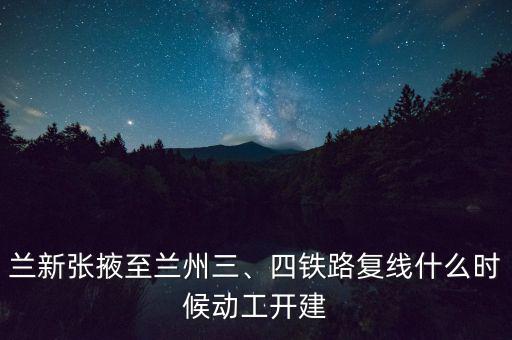 蘭新張掖至蘭州三、四鐵路復線什么時候動工開建